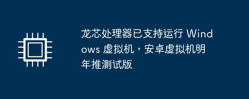 龙芯处理器已支持运行 Windows 虚拟机，安卓虚拟机明年推测试版