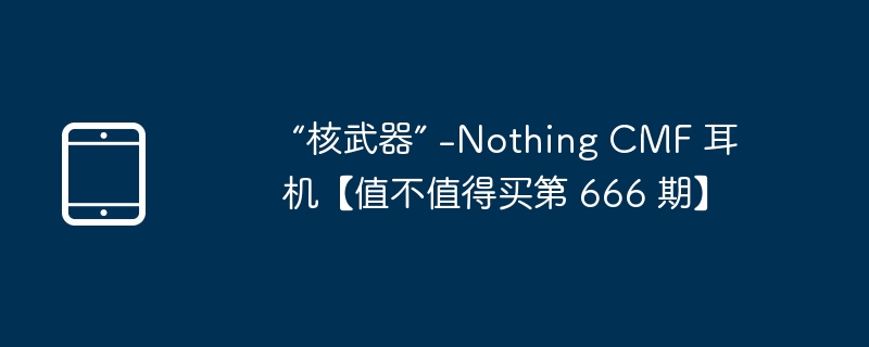  “核武器” -Nothing CMF 耳机【值不值得买第 666 期】 