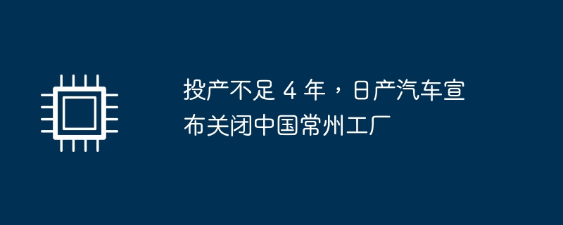 投产不足 4 年，日产汽车宣布关闭中国常州工厂