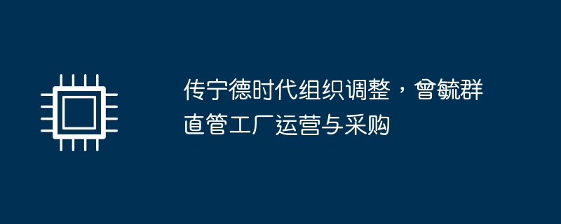 传宁德时代组织调整，曾毓群直管工厂运营与采购