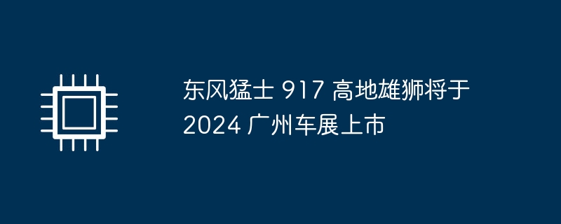 东风猛士 917 高地雄狮将于 2024 广州车展上市