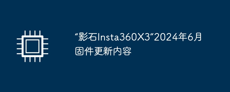 “影石Insta360X3”2024年6月固件更新内容