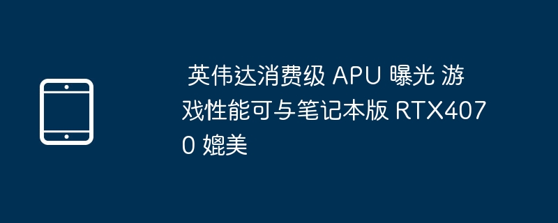  英伟达消费级 APU 曝光 游戏性能可与笔记本版 RTX4070 媲美 