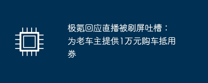 极氪回应直播被刷屏吐槽：为老车主提供1万元购车抵用券