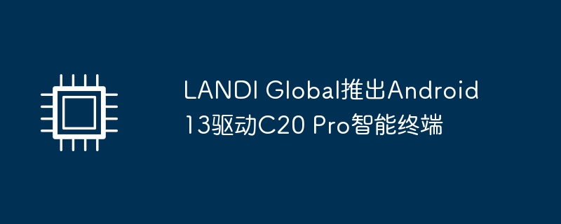 LANDI Global推出Android 13驱动C20 Pro智能终端