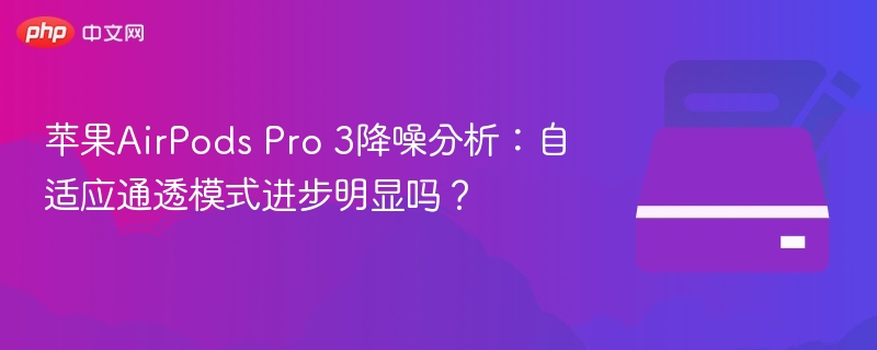 苹果AirPods Pro 3降噪分析：自适应通透模式进步明显吗？