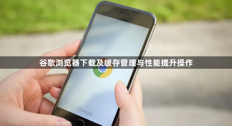 谷歌浏览器下载及缓存管理与性能提升操作