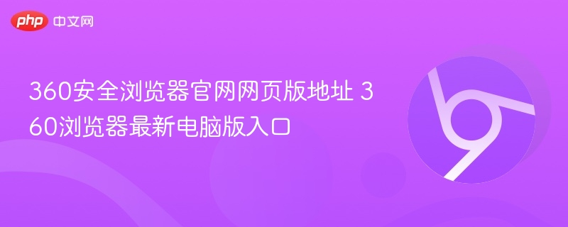 360安全浏览器官网网页版地址 360浏览器最新电脑版入口