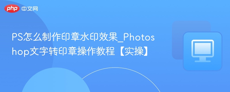 PS怎么制作印章水印效果_Photoshop文字转印章操作教程【实操】