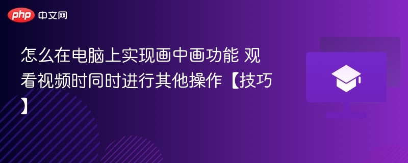 怎么在电脑上实现画中画功能 观看视频时同时进行其他操作【技巧】