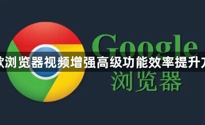 谷歌浏览器视频增强高级功能效率提升方案