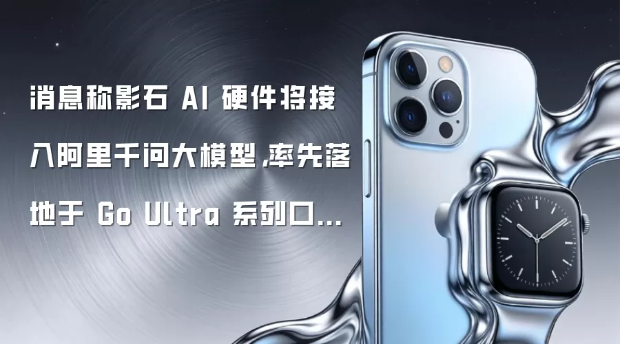 消息称影石 AI 硬件将接入阿里千问大模型,率先落地于 Go Ultra 系列口袋相机