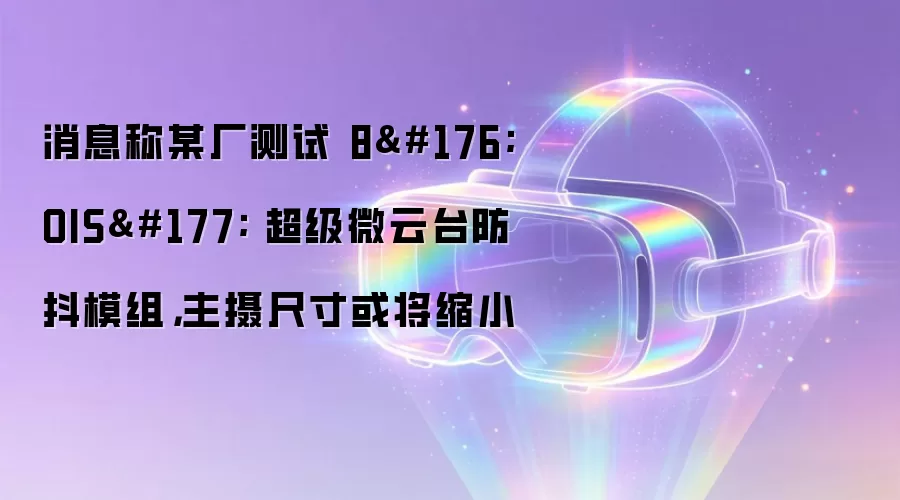 消息称某厂测试 8°OIS± 超级微云台防抖模组,主摄尺寸或将缩小